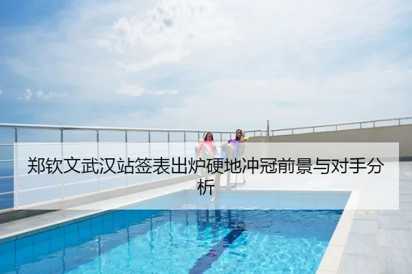 郑钦文武汉站签表出炉硬地冲冠前景与对手分析
